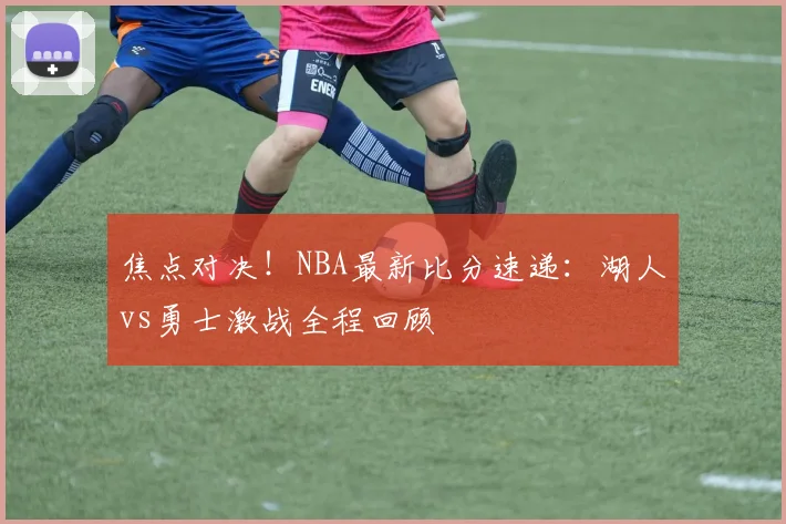 焦点对决！NBA最新比分速递：湖人vs勇士激战全程回顾