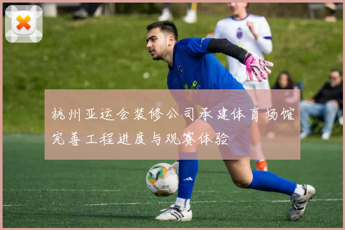 杭州亚运会装修公司承建体育场馆完善工程进度与观赛体验