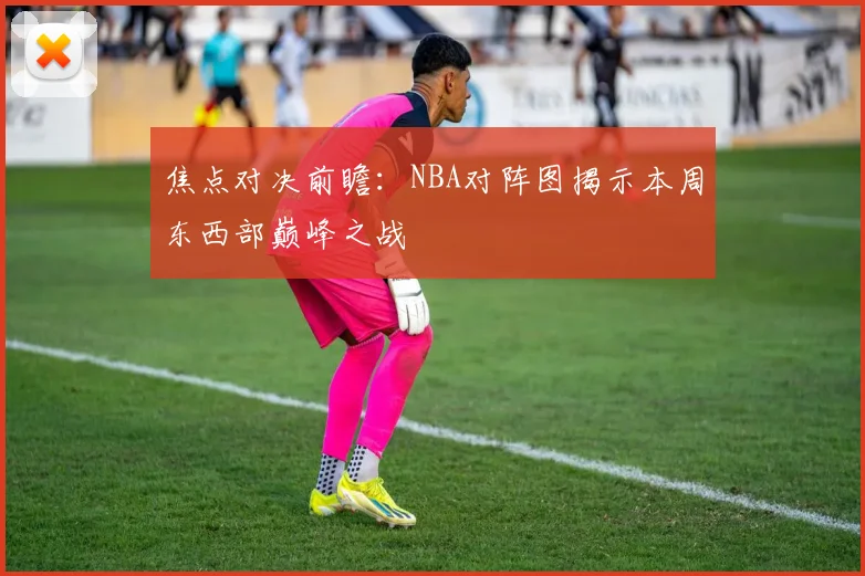 焦点对决前瞻：NBA对阵图揭示本周东西部巅峰之战