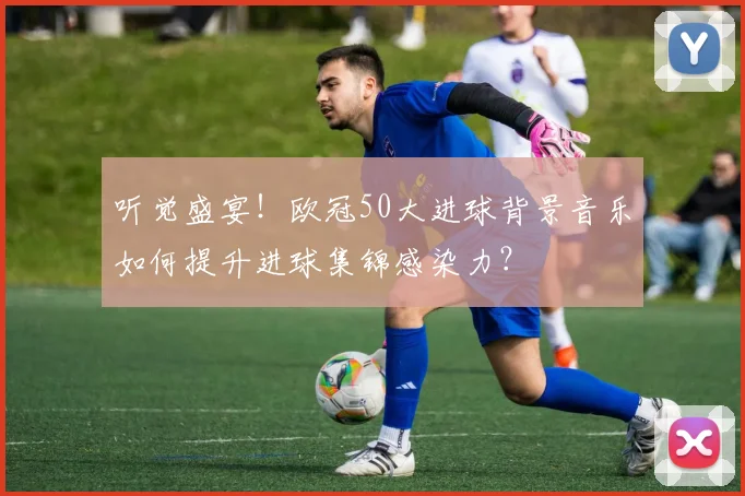 听觉盛宴！欧冠50大进球背景音乐如何提升进球集锦感染力？
