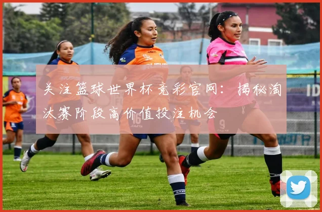 关注篮球世界杯竞彩官网：揭秘淘汰赛阶段高价值投注机会