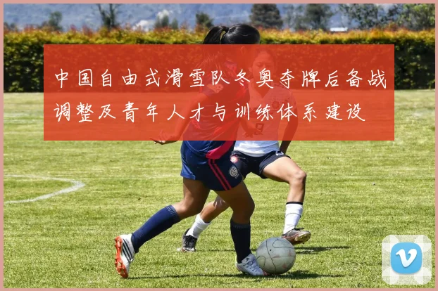 中国自由式滑雪队冬奥夺牌后备战调整及青年人才与训练体系建设
