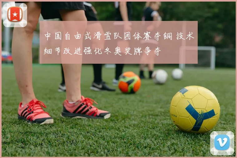 中国自由式滑雪队团体赛夺铜 技术细节改进强化冬奥奖牌争夺