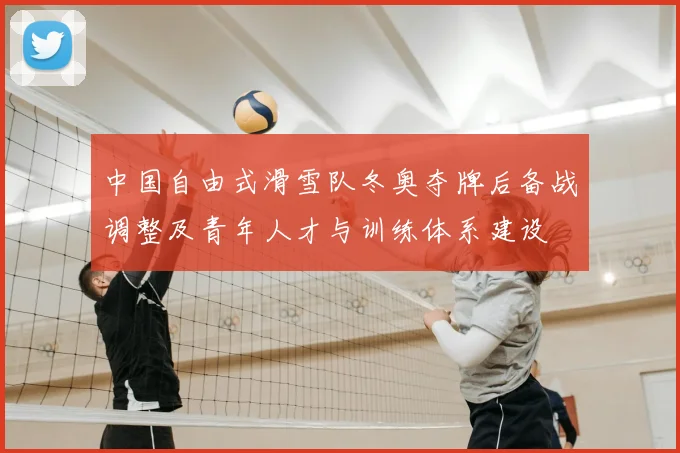 中国自由式滑雪队冬奥夺牌后备战调整及青年人才与训练体系建设
